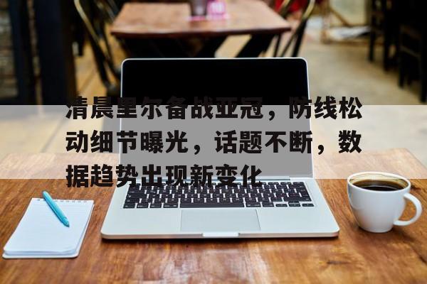 爱游戏平台-清晨里尔备战亚冠，防线松动细节曝光，话题不断，数据趋势出现新变化的简单介绍